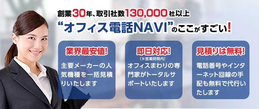 創業29年、取引社数130,000社以上。オフィス電話NAVIのここがすごい！ 業界最安値！主要メーカーの人気機種を一括見積りいたします・即日対応！（※営業時間内）オフィスまわりの専門家がトータルサポートいたします・見積りは無料！電話番号やインターネット回線の手配も無料で代行いたします